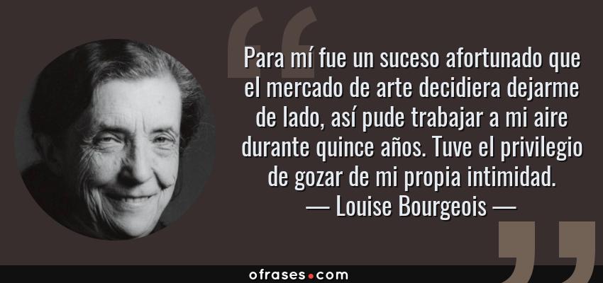 Frases de Louise Bourgeois - Para mí fue un suceso afortunado que el mercado de arte decidiera dejarme de lado, así pude trabajar a mi aire durante quince años. Tuve el privilegio de gozar de mi propia intimidad.