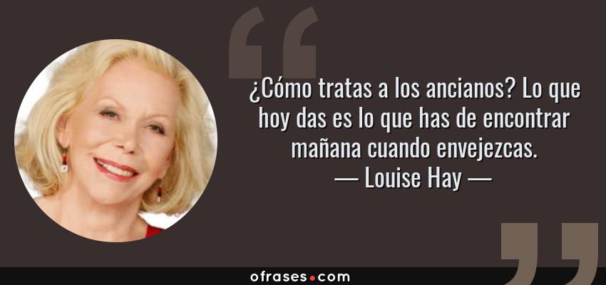 Frases de Louise Hay - ¿Cómo tratas a los ancianos? Lo que hoy das es lo que has de encontrar mañana cuando envejezcas.
