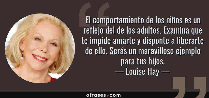 Frases de Louise Hay - El comportamiento de los niños es un reflejo del de los adultos. Examina que te impide amarte y disponte a liberarte de ello. Serás un maravilloso ejemplo para tus hijos.