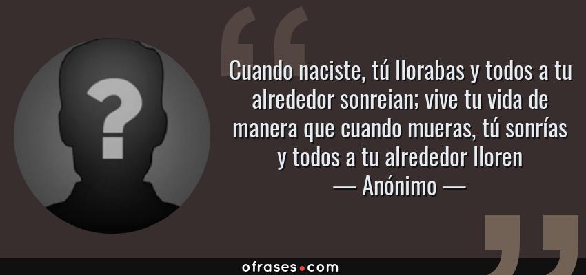 Frases de Anónimo - Cuando naciste, tú llorabas y todos a tu alrededor sonreian; vive tu vida de manera que cuando mueras, tú sonrías y todos a tu alrededor lloren