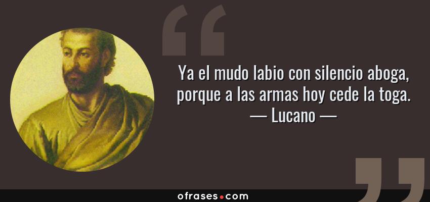 Frases de Lucano - Ya el mudo labio con silencio aboga, porque a las armas hoy cede la toga.