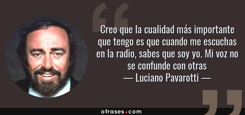 Frases de Luciano Pavarotti - Creo que la cualidad más importante que tengo es que cuando me escuchas en la radio, sabes que soy yo. Mi voz no se confunde con otras