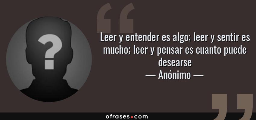 Frases de Anónimo - Leer y entender es algo; leer y sentir es mucho; leer y pensar es cuanto puede desearse