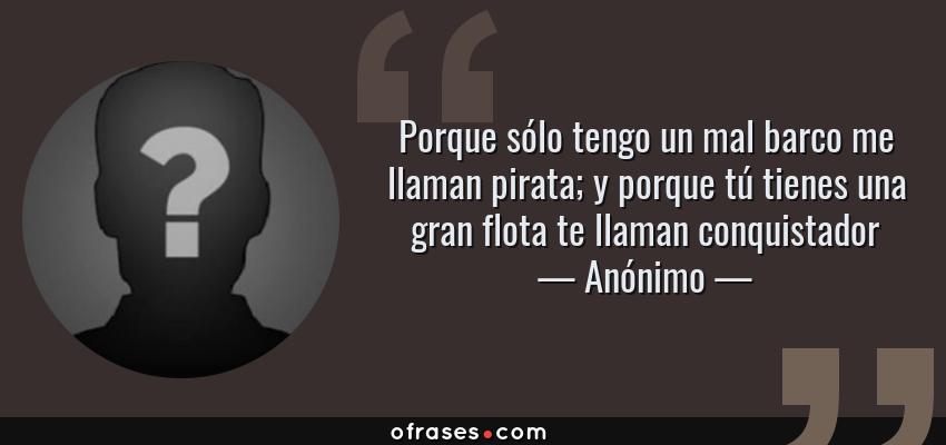 Frases de Anónimo - Porque sólo tengo un mal barco me llaman pirata; y porque tú tienes una gran flota te llaman conquistador