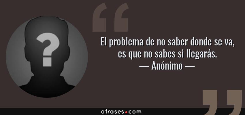 Frases de Anónimo - El problema de no saber donde se va, es que no sabes si llegarás.