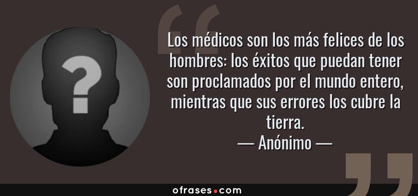 Frases de Anónimo - Los médicos son los más felices de los hombres: los éxitos que puedan tener son proclamados por el mundo entero, mientras que sus errores los cubre la tierra.