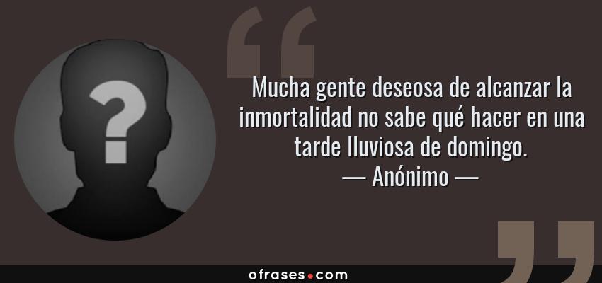 Frases de Anónimo - Mucha gente deseosa de alcanzar la inmortalidad no sabe qué hacer en una tarde lluviosa de domingo.