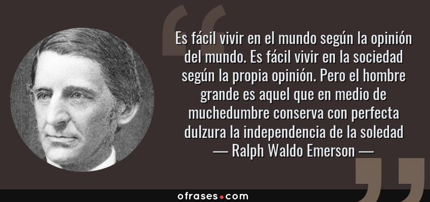 Frases de Ralph Waldo Emerson - Es fácil vivir en el mundo según la opinión del mundo. Es fácil vivir en la sociedad según la propia opinión. Pero el hombre grande es aquel que en medio de muchedumbre conserva con perfecta dulzura la independencia de la soledad