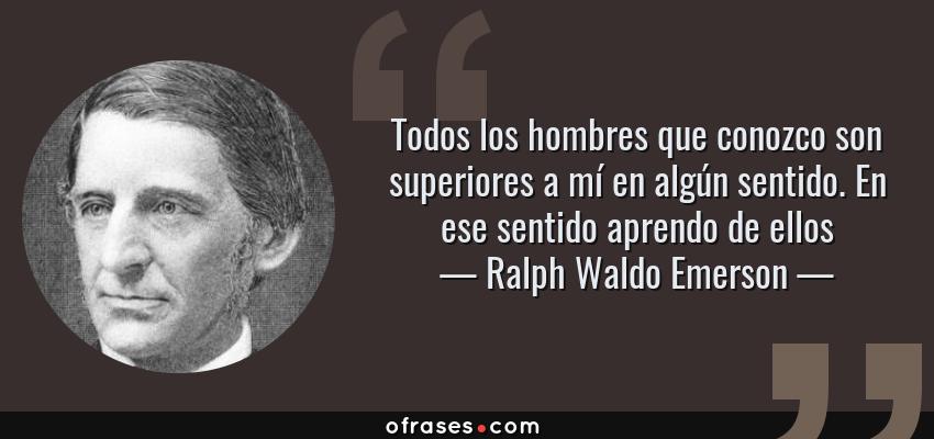 Frases de Ralph Waldo Emerson - Todos los hombres que conozco son superiores a mí en algún sentido. En ese sentido aprendo de ellos