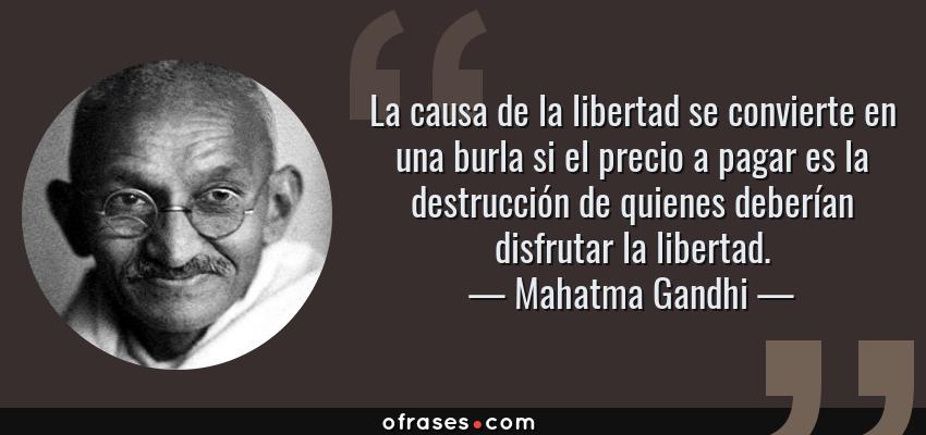 Frases de Mahatma Gandhi - La causa de la libertad se convierte en una burla si el precio a pagar es la destrucción de quienes deberían disfrutar la libertad.