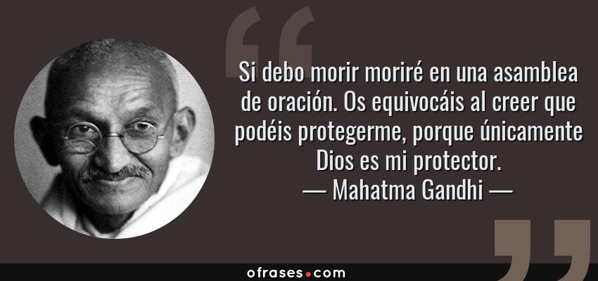 Frases de Mahatma Gandhi - Si debo morir moriré en una asamblea de oración. Os equivocáis al creer que podéis protegerme, porque únicamente Dios es mi protector.