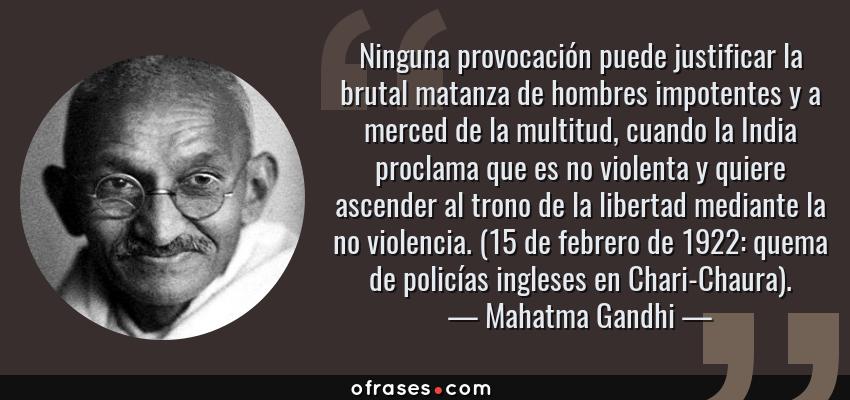 Frases de Mahatma Gandhi - Ninguna provocación puede justificar la brutal matanza de hombres impotentes y a merced de la multitud, cuando la India proclama que es no violenta y quiere ascender al trono de la libertad mediante la no violencia. (15 de febrero de 1922: quema de policías ingleses en Chari-Chaura).