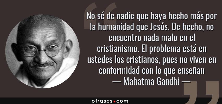 Frases de Mahatma Gandhi - No sé de nadie que haya hecho más por la humanidad que Jesús. De hecho, no encuentro nada malo en el cristianismo. El problema está en ustedes los cristianos, pues no viven en conformidad con lo que enseñan