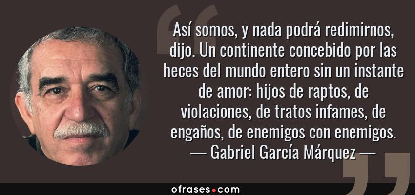 Frases de Gabriel García Márquez - Así somos, y nada podrá redimirnos, dijo. Un continente concebido por las heces del mundo entero sin un instante de amor: hijos de raptos, de violaciones, de tratos infames, de engaños, de enemigos con enemigos.