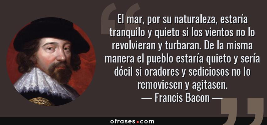 Frases de Francis Bacon - El mar, por su naturaleza, estaría tranquilo y quieto si los vientos no lo revolvieran y turbaran. De la misma manera el pueblo estaría quieto y sería dócil si oradores y sediciosos no lo removiesen y agitasen.