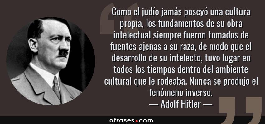 Frases de Adolf Hitler - Como el judío jamás poseyó una cultura propia, los fundamentos de su obra intelectual siempre fueron tomados de fuentes ajenas a su raza, de modo que el desarrollo de su intelecto, tuvo lugar en todos los tiempos dentro del ambiente cultural que le rodeaba. Nunca se produjo el fenómeno inverso.