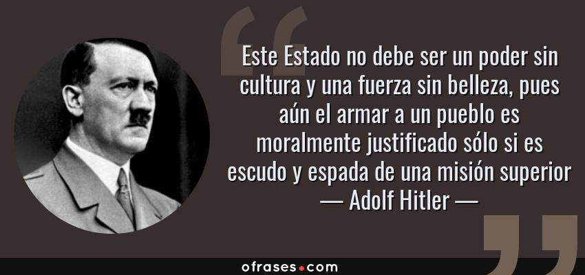 Frases de Adolf Hitler - Este Estado no debe ser un poder sin cultura y una fuerza sin belleza, pues aún el armar a un pueblo es moralmente justificado sólo si es escudo y espada de una misión superior