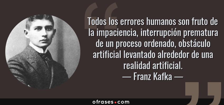 Frases de Franz Kafka - Todos los errores humanos son fruto de la impaciencia, interrupción prematura de un proceso ordenado, obstáculo artificial levantado alrededor de una realidad artificial.