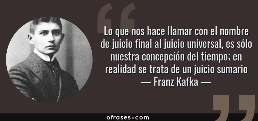 Frases de Franz Kafka - Lo que nos hace llamar con el nombre de juicio final al juicio universal, es sólo nuestra concepción del tiempo; en realidad se trata de un juicio sumario