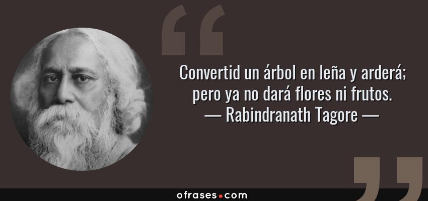 Frases de Rabindranath Tagore - Convertid un árbol en leña y arderá; pero ya no dará flores ni frutos.