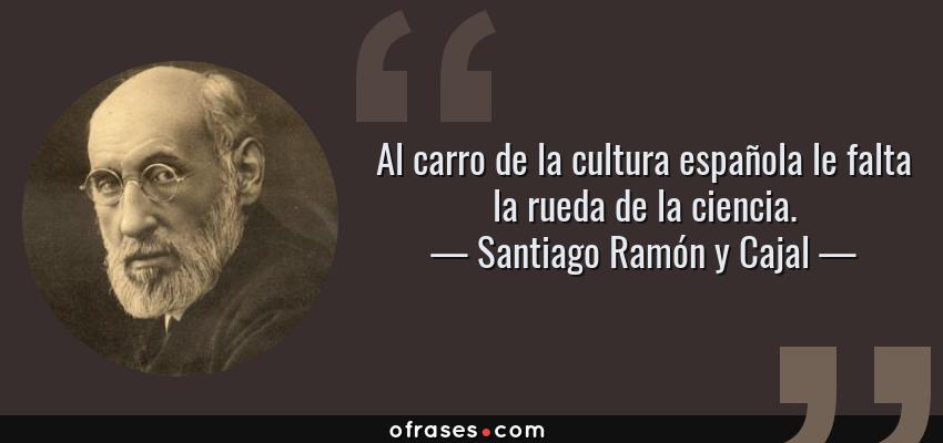 Frases de Santiago Ramón y Cajal - Al carro de la cultura española le falta la rueda de la ciencia.