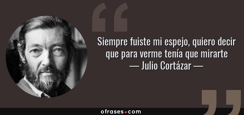Frases de Julio Cortázar - Siempre fuiste mi espejo, quiero decir que para verme tenía que mirarte