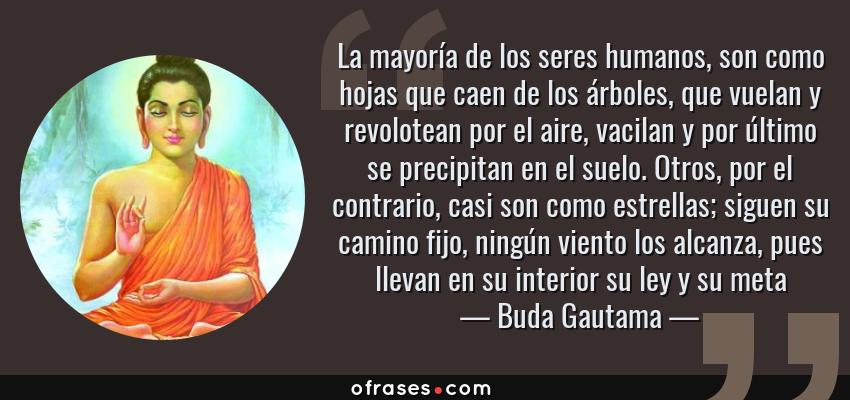 Frases de Buda Gautama - La mayoría de los seres humanos, son como hojas que caen de los árboles, que vuelan y revolotean por el aire, vacilan y por último se precipitan en el suelo. Otros, por el contrario, casi son como estrellas; siguen su camino fijo, ningún viento los alcanza, pues llevan en su interior su ley y su meta
