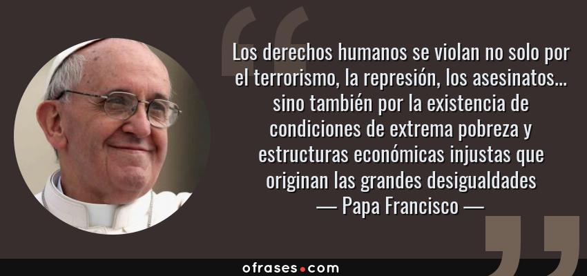 Frases de Papa Francisco - Los derechos humanos se violan no solo por el terrorismo, la represión, los asesinatos... sino también por la existencia de condiciones de extrema pobreza y estructuras económicas injustas que originan las grandes desigualdades