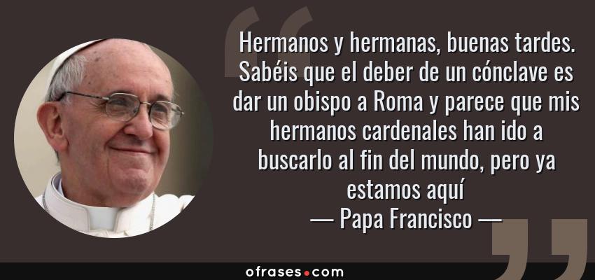 Frases de Papa Francisco - Hermanos y hermanas, buenas tardes. Sabéis que el deber de un cónclave es dar un obispo a Roma y parece que mis hermanos cardenales han ido a buscarlo al fin del mundo, pero ya estamos aquí