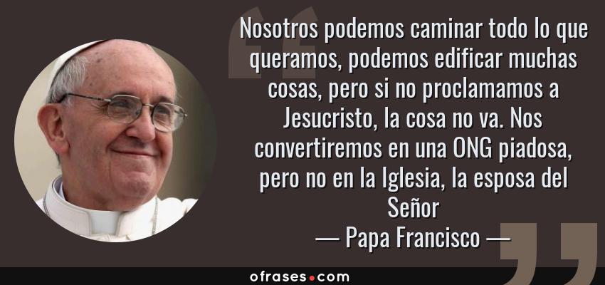 Frases de Papa Francisco - Nosotros podemos caminar todo lo que queramos, podemos edificar muchas cosas, pero si no proclamamos a Jesucristo, la cosa no va. Nos convertiremos en una ONG piadosa, pero no en la Iglesia, la esposa del Señor