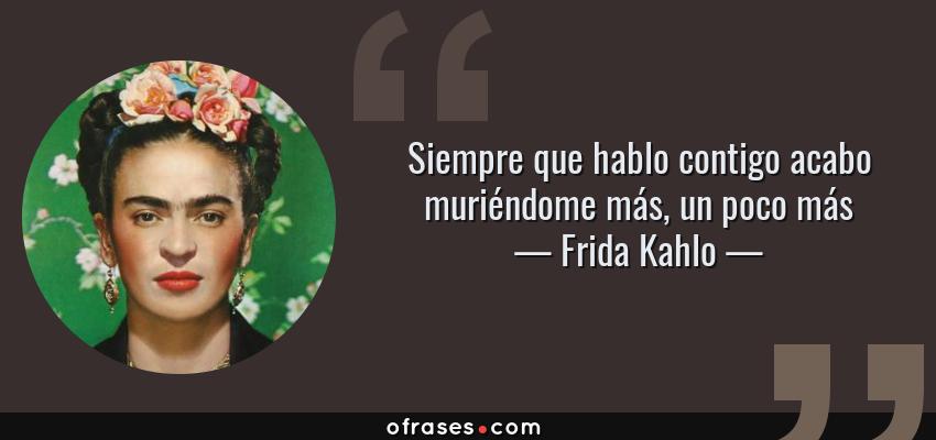 Frases de Frida Kahlo - Siempre que hablo contigo acabo muriéndome más, un poco más