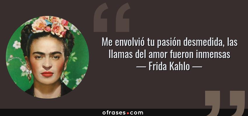 Frases de Frida Kahlo - Me envolvió tu pasión desmedida, las llamas del amor fueron inmensas