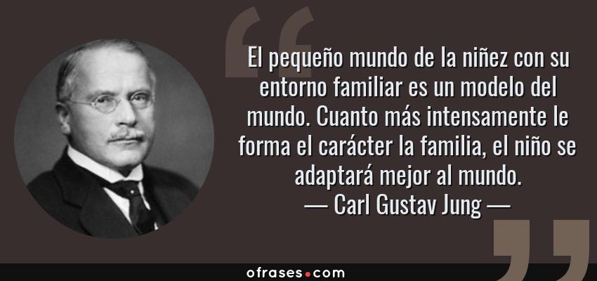 Frases de Carl Gustav Jung - El pequeño mundo de la niñez con su entorno familiar es un modelo del mundo. Cuanto más intensamente le forma el carácter la familia, el niño se adaptará mejor al mundo.