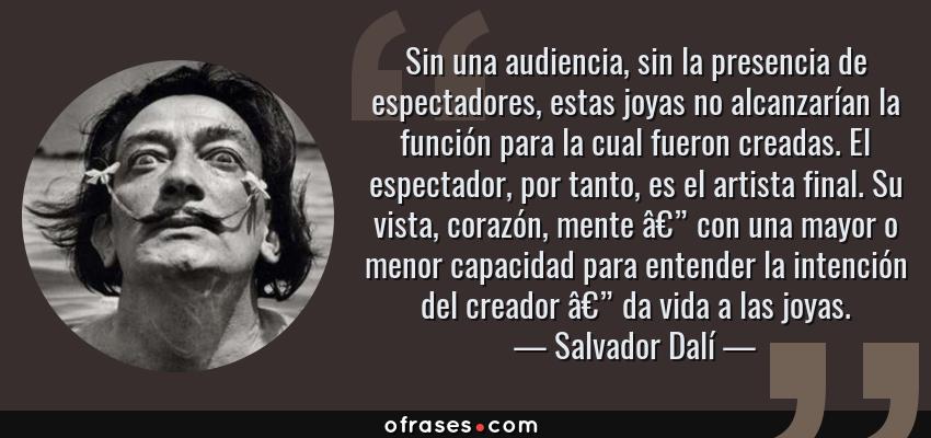Frases de Salvador Dalí - Sin una audiencia, sin la presencia de espectadores, estas joyas no alcanzarían la función para la cual fueron creadas. El espectador, por tanto, es el artista final. Su vista, corazón, mente â€” con una mayor o menor capacidad para entender la intención del creador â€” da vida a las joyas.