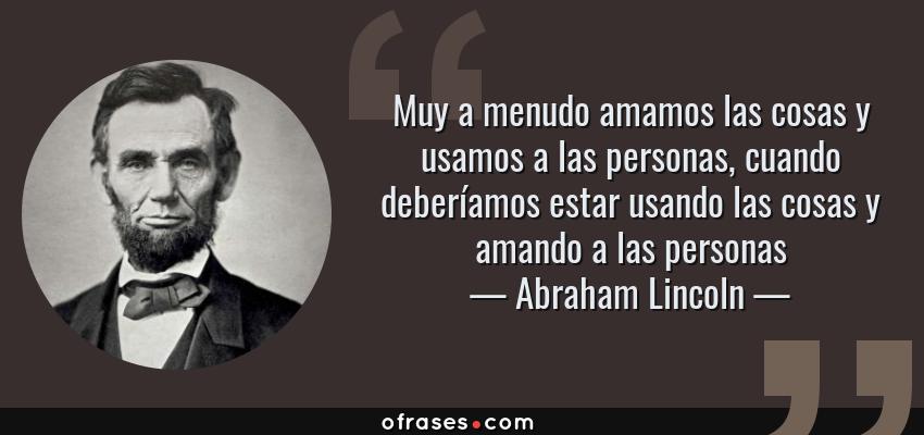 Frases de Abraham Lincoln - Muy a menudo amamos las cosas y usamos a las personas, cuando deberíamos estar usando las cosas y amando a las personas
