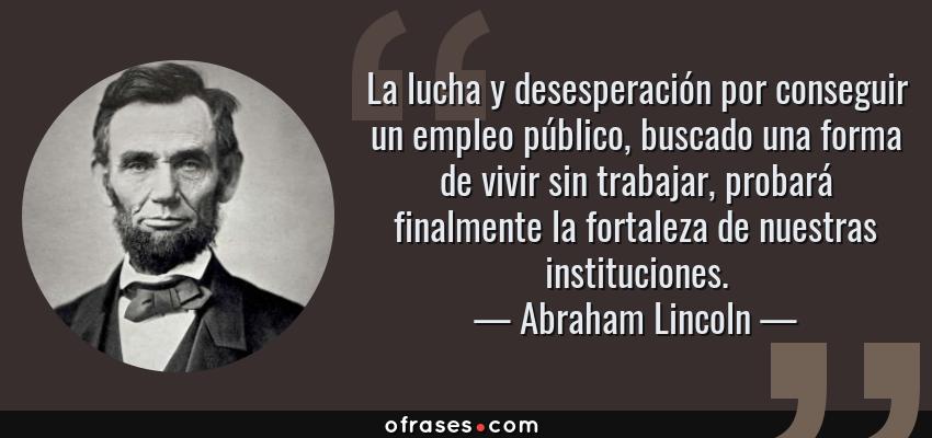 Frases de Abraham Lincoln - La lucha y desesperación por conseguir un empleo público, buscado una forma de vivir sin trabajar, probará finalmente la fortaleza de nuestras instituciones.