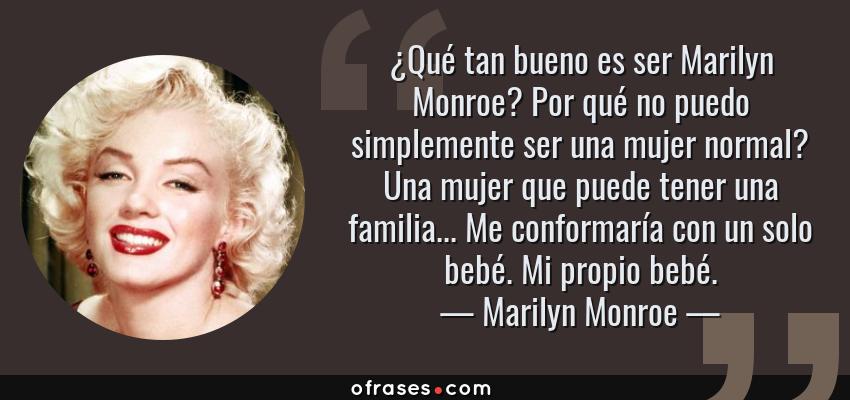 Frases de Marilyn Monroe - ¿Qué tan bueno es ser Marilyn Monroe? Por qué no puedo simplemente ser una mujer normal? Una mujer que puede tener una familia... Me conformaría con un solo bebé. Mi propio bebé.
