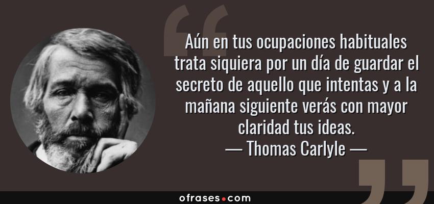 Frases de Thomas Carlyle - Aún en tus ocupaciones habituales trata siquiera por un día de guardar el secreto de aquello que intentas y a la mañana siguiente verás con mayor claridad tus ideas.