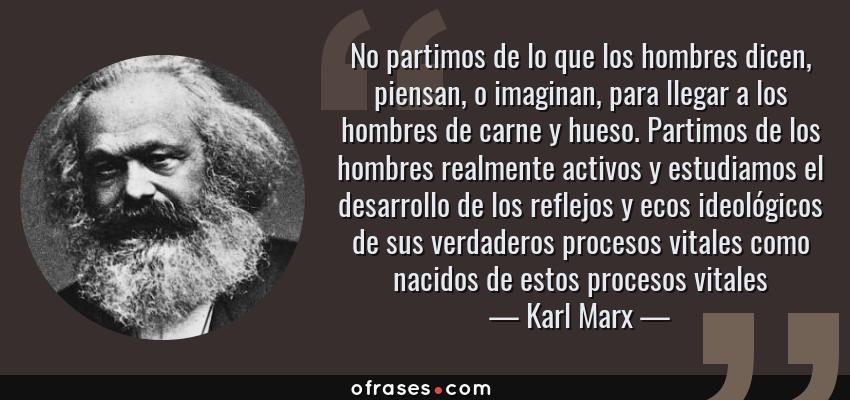 Frases de Karl Marx - No partimos de lo que los hombres dicen, piensan, o imaginan, para llegar a los hombres de carne y hueso. Partimos de los hombres realmente activos y estudiamos el desarrollo de los reflejos y ecos ideológicos de sus verdaderos procesos vitales como nacidos de estos procesos vitales