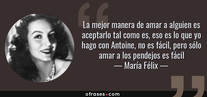 Frases de María Félix - La mejor manera de amar a alguien es aceptarlo tal como es, eso es lo que yo hago con Antoine, no es fácil, pero sólo amar a los pendejos es fácil