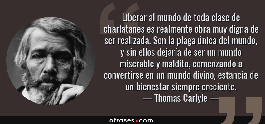 Frases de Thomas Carlyle - Liberar al mundo de toda clase de charlatanes es realmente obra muy digna de ser realizada. Son la plaga única del mundo, y sin ellos dejaría de ser un mundo miserable y maldito, comenzando a convertirse en un mundo divino, estancia de un bienestar siempre creciente.