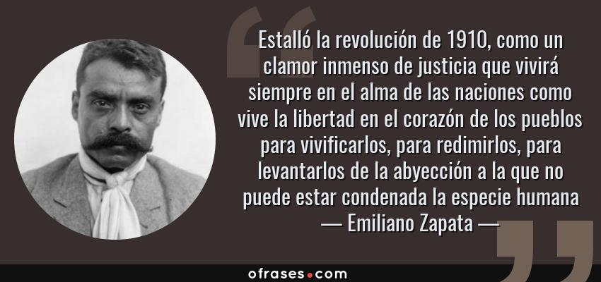 Frases de Emiliano Zapata - Estalló la revolución de 1910, como un clamor inmenso de justicia que vivirá siempre en el alma de las naciones como vive la libertad en el corazón de los pueblos para vivificarlos, para redimirlos, para levantarlos de la abyección a la que no puede estar condenada la especie humana