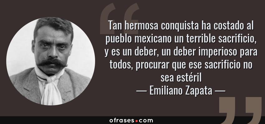 Frases de Emiliano Zapata - Tan hermosa conquista ha costado al pueblo mexicano un terrible sacrificio, y es un deber, un deber imperioso para todos, procurar que ese sacrificio no sea estéril