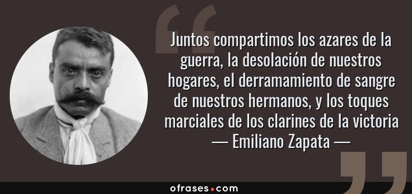 Frases de Emiliano Zapata - Juntos compartimos los azares de la guerra, la desolación de nuestros hogares, el derramamiento de sangre de nuestros hermanos, y los toques marciales de los clarines de la victoria