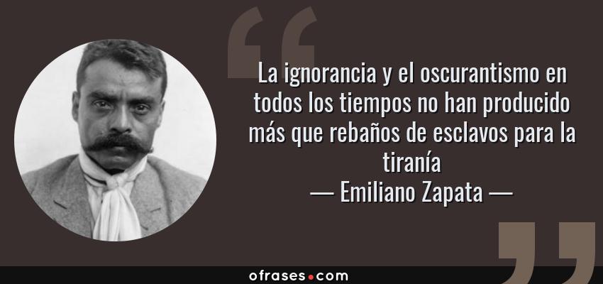 Frases de Emiliano Zapata - La ignorancia y el oscurantismo en todos los tiempos no han producido más que rebaños de esclavos para la tiranía