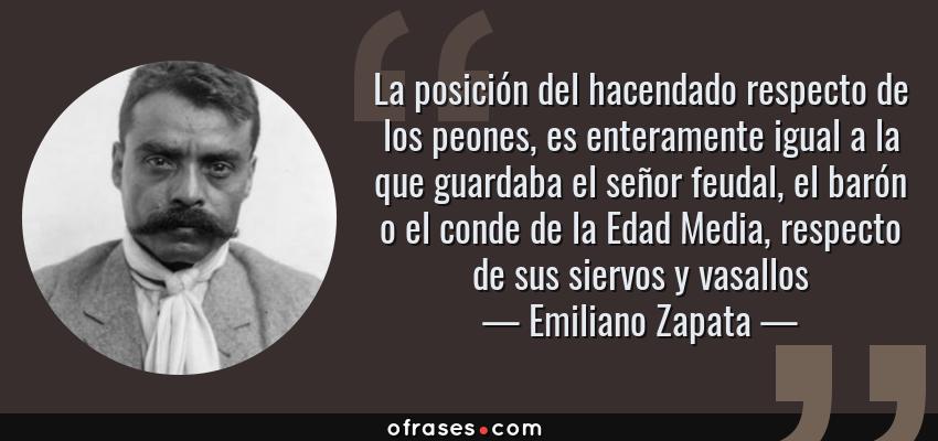 Frases de Emiliano Zapata - La posición del hacendado respecto de los peones, es enteramente igual a la que guardaba el señor feudal, el barón o el conde de la Edad Media, respecto de sus siervos y vasallos
