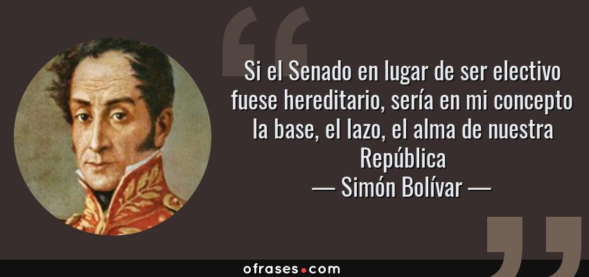 Frases de Simón Bolívar - Si el Senado en lugar de ser electivo fuese hereditario, sería en mi concepto la base, el lazo, el alma de nuestra República