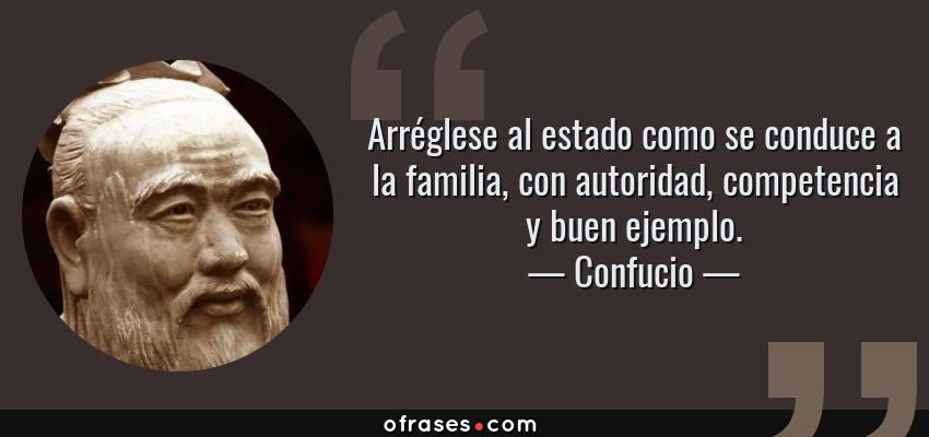 Frases de Confucio - Arréglese al estado como se conduce a la familia, con autoridad, competencia y buen ejemplo.