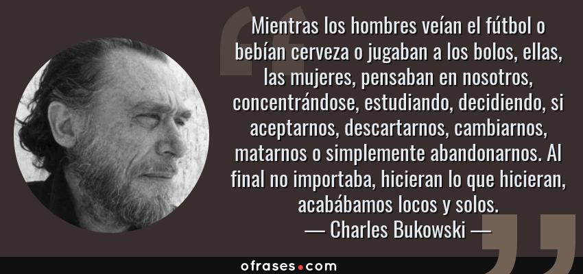 Frases de Charles Bukowski - Mientras los hombres veían el fútbol o bebían cerveza o jugaban a los bolos, ellas, las mujeres, pensaban en nosotros, concentrándose, estudiando, decidiendo, si aceptarnos, descartarnos, cambiarnos, matarnos o simplemente abandonarnos. Al final no importaba, hicieran lo que hicieran, acabábamos locos y solos.