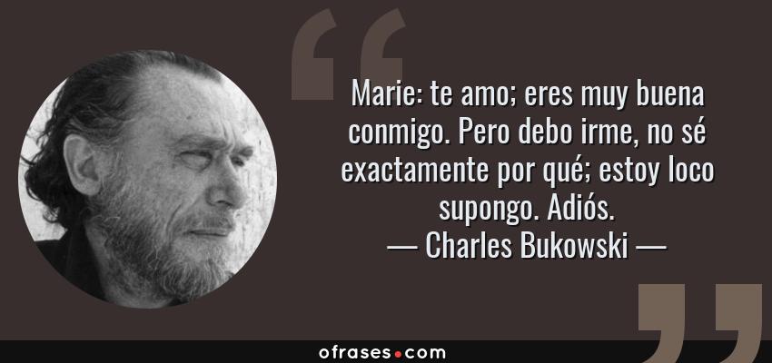 Frases de Charles Bukowski - Marie: te amo; eres muy buena conmigo. Pero debo irme, no sé exactamente por qué; estoy loco supongo. Adiós.